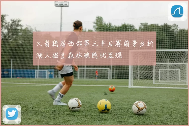 火箭稳居西部第三季后赛前景分析湖人掘金森林狼隐忧显现