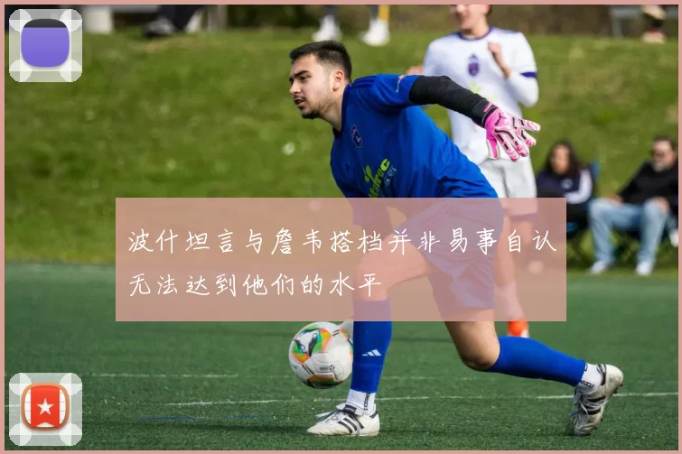 波什坦言与詹韦搭档并非易事自认无法达到他们的水平