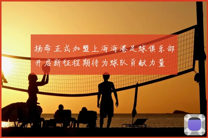 杨希正式加盟上海海港足球俱乐部开启新征程期待为球队贡献力量