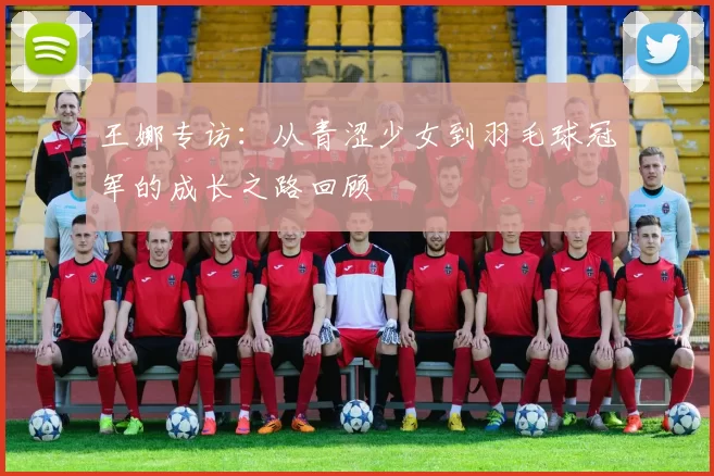 王娜专访:从青涩少女到羽毛球冠军的成长之路回顾