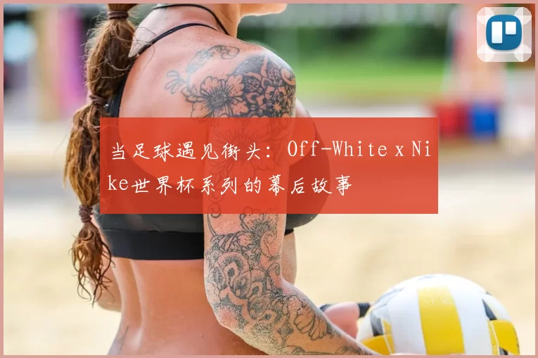 当足球遇见街头:Off-White x Nike世界杯系列的幕后故事