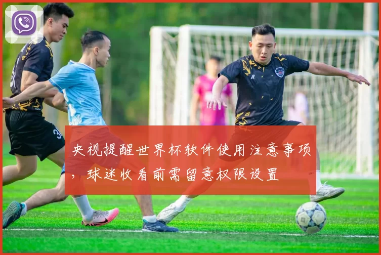 央视提醒世界杯软件使用注意事项，球迷收看前需留意权限设置