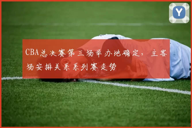 CBA总决赛第三场举办地确定，主客场安排关系系列赛走势