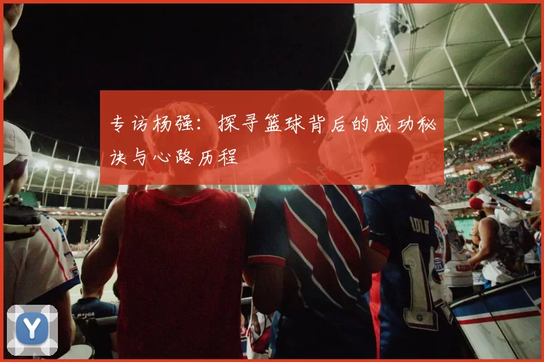 专访杨强：探寻篮球背后的成功秘诀与心路历程