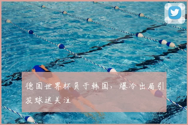 德国世界杯负于韩国,爆冷出局引发球迷关注