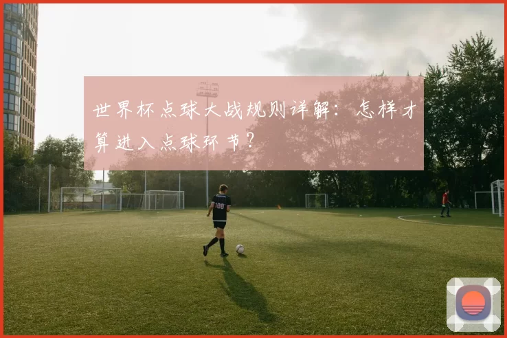 世界杯点球大战规则详解：怎样才算进入点球环节？