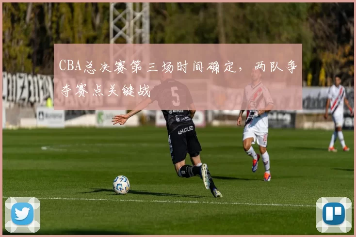 CBA总决赛第三场时间确定，两队争夺赛点关键战