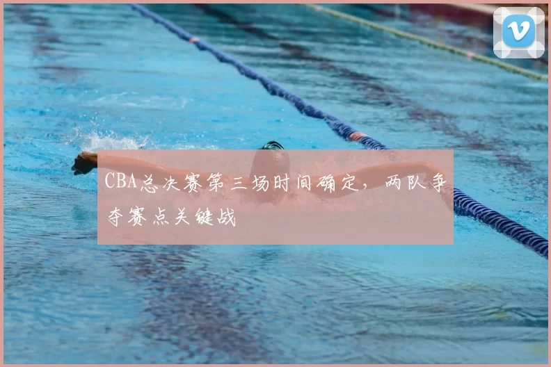 CBA总决赛第三场时间确定，两队争夺赛点关键战