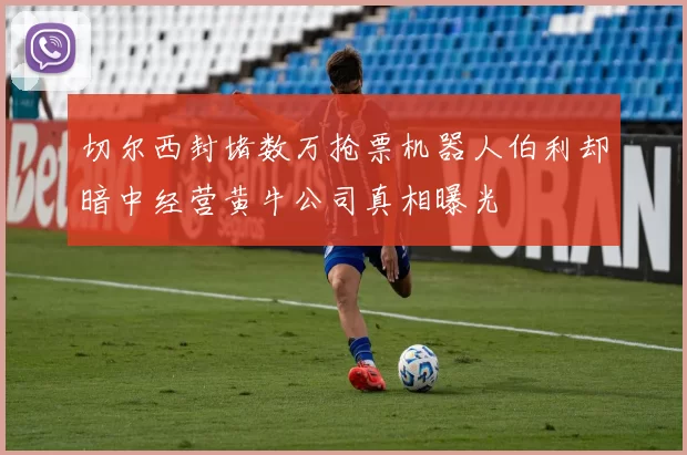切尔西封堵数万抢票机器人伯利却暗中经营黄牛公司真相曝光