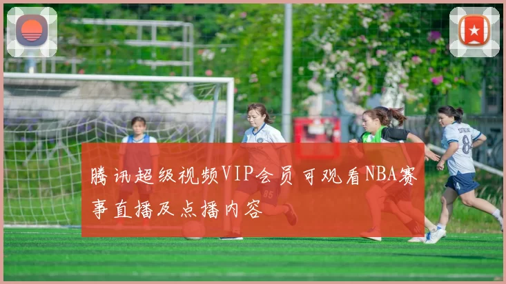 腾讯超级视频VIP会员可观看NBA赛事直播及点播内容