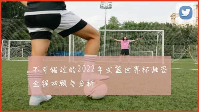 不可错过的2022年女篮世界杯抽签全程回顾与分析