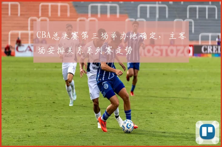 CBA总决赛第三场举办地确定，主客场安排关系系列赛走势