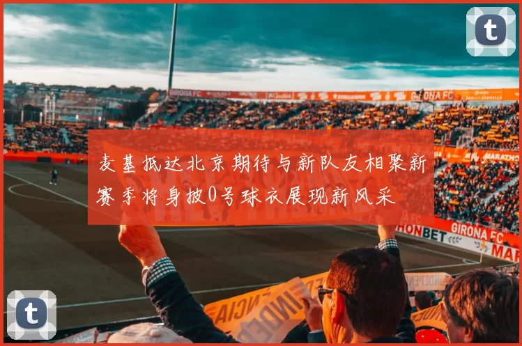 麦基抵达北京期待与新队友相聚新赛季将身披0号球衣展现新风采
