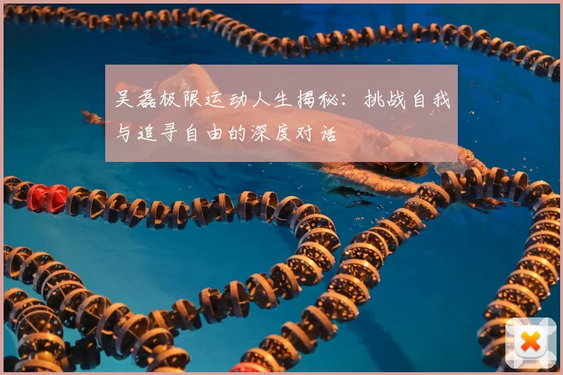 吴磊极限运动人生揭秘:挑战自我与追寻自由的深度对话