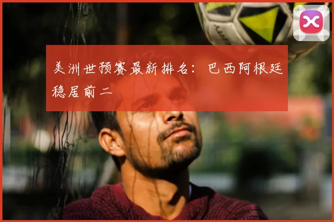 美洲世预赛最新排名:巴西阿根廷稳居前二