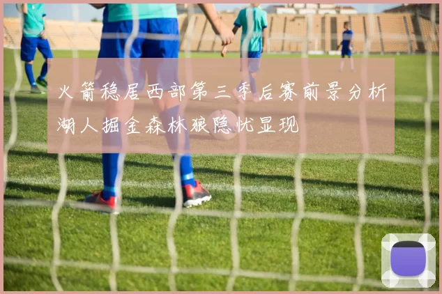 火箭稳居西部第三季后赛前景分析湖人掘金森林狼隐忧显现