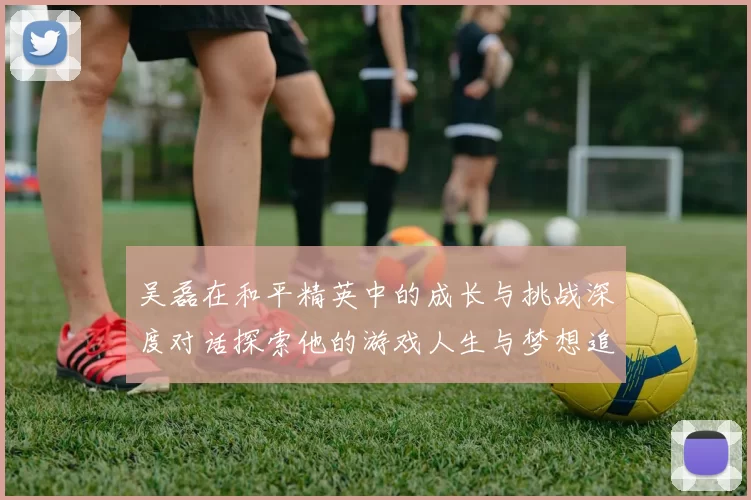 吴磊在和平精英中的成长与挑战深度对话探索他的游戏人生与梦想追求