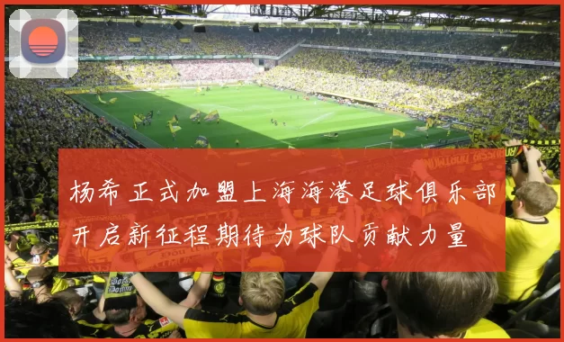 杨希正式加盟上海海港足球俱乐部开启新征程期待为球队贡献力量