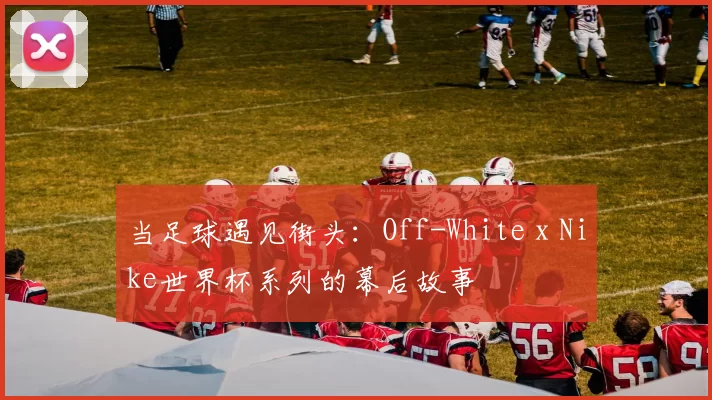 当足球遇见街头:Off-White x Nike世界杯系列的幕后故事