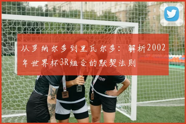 从罗纳尔多到里瓦尔多：解析2002年世界杯3R组合的默契法则
