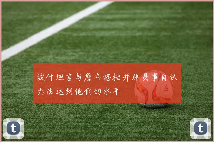 波什坦言与詹韦搭档并非易事自认无法达到他们的水平
