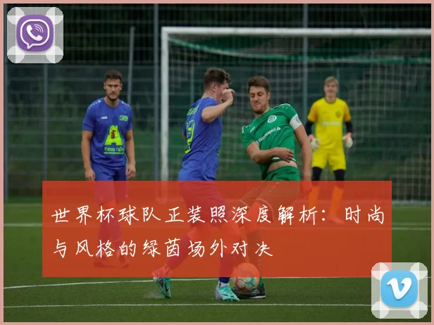 世界杯球队正装照深度解析：时尚与风格的绿茵场外对决