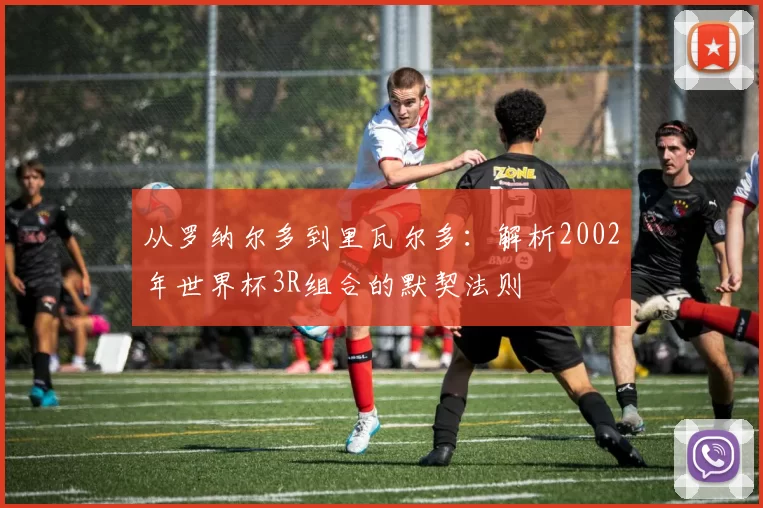 从罗纳尔多到里瓦尔多：解析2002年世界杯3R组合的默契法则