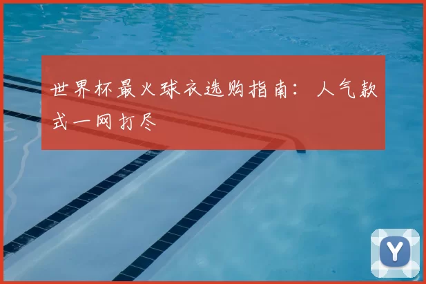 世界杯最火球衣选购指南：人气款式一网打尽