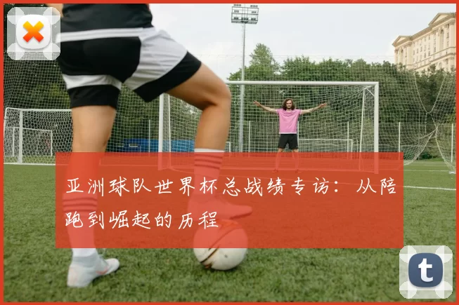 亚洲球队世界杯总战绩专访:从陪跑到崛起的历程