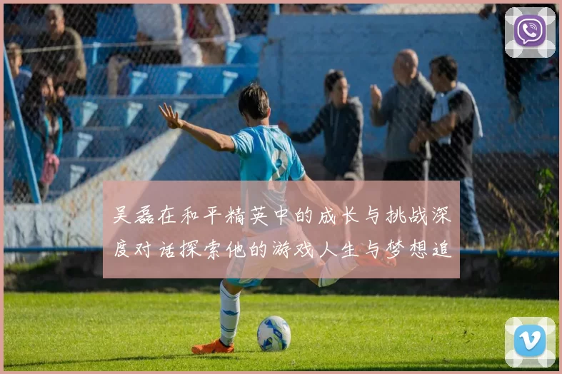 吴磊在和平精英中的成长与挑战深度对话探索他的游戏人生与梦想追求