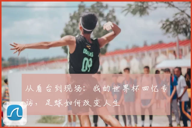 从看台到现场：我的世界杯回忆专访，足球如何改变人生