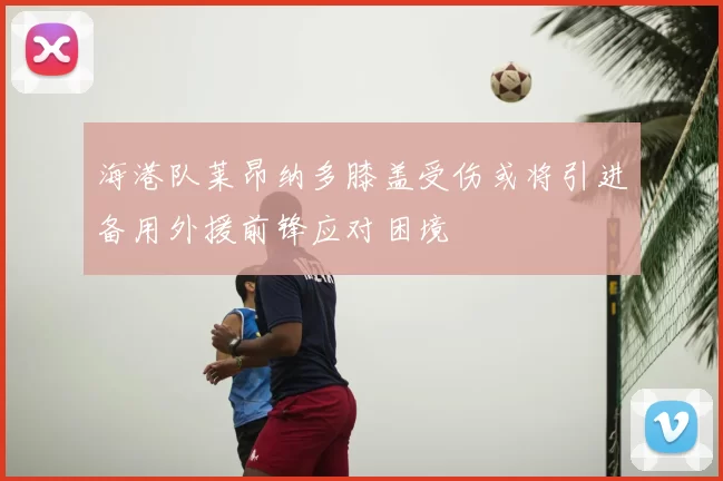 海港队莱昂纳多膝盖受伤或将引进备用外援前锋应对困境
