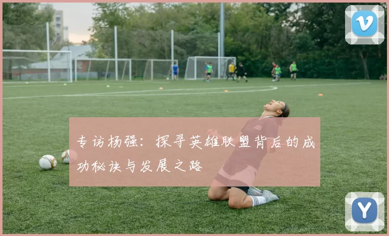 专访杨强：探寻英雄联盟背后的成功秘诀与发展之路