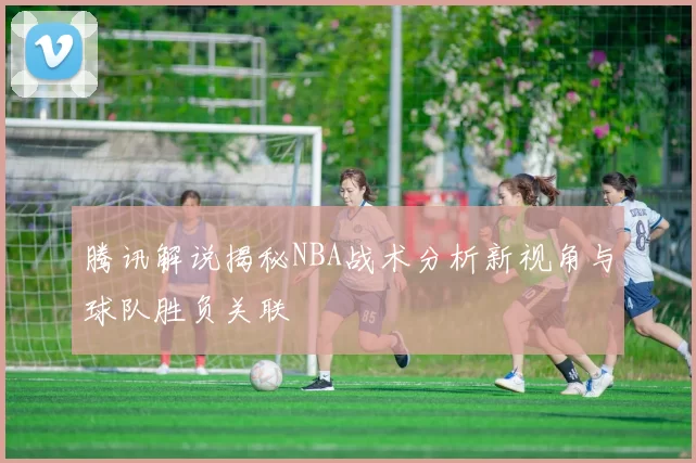 腾讯解说揭秘NBA战术分析新视角与球队胜负关联