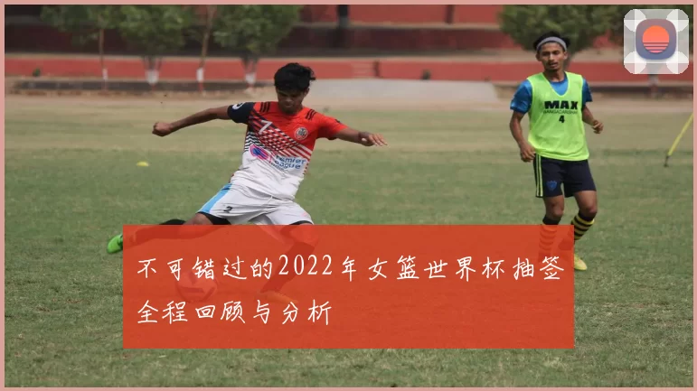 不可错过的2022年女篮世界杯抽签全程回顾与分析