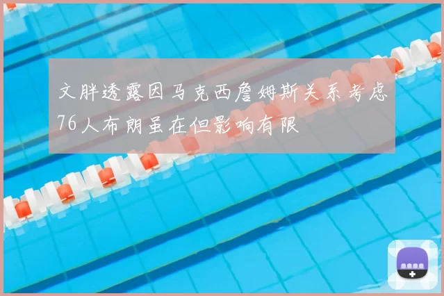 文胖透露因马克西詹姆斯关系考虑76人布朗虽在但影响有限