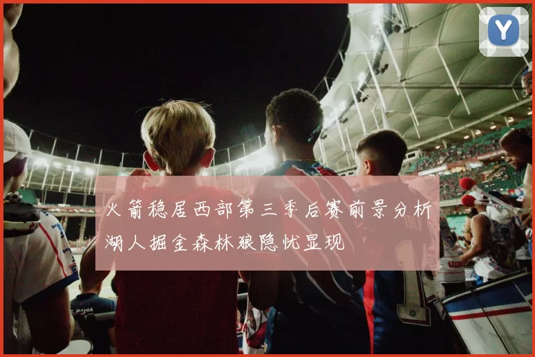 火箭稳居西部第三季后赛前景分析湖人掘金森林狼隐忧显现