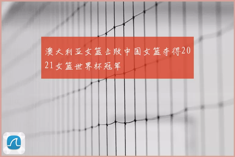 澳大利亚女篮击败中国女篮夺得2021女篮世界杯冠军