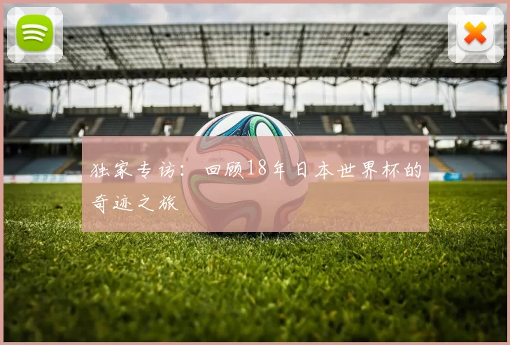 独家专访:回顾18年日本世界杯的奇迹之旅