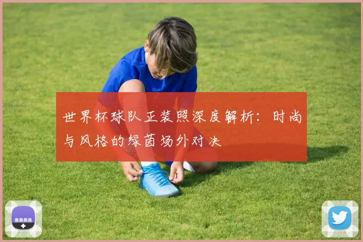 世界杯球队正装照深度解析：时尚与风格的绿茵场外对决
