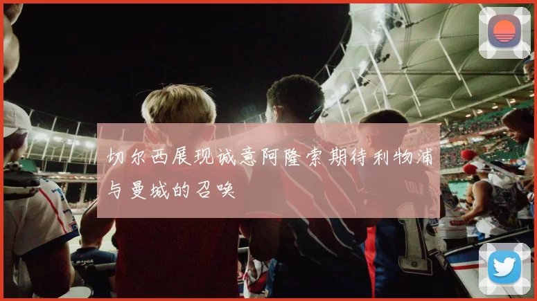 切尔西展现诚意阿隆索期待利物浦与曼城的召唤