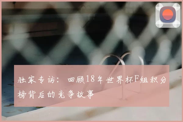 独家专访:回顾18年世界杯F组积分榜背后的竞争故事