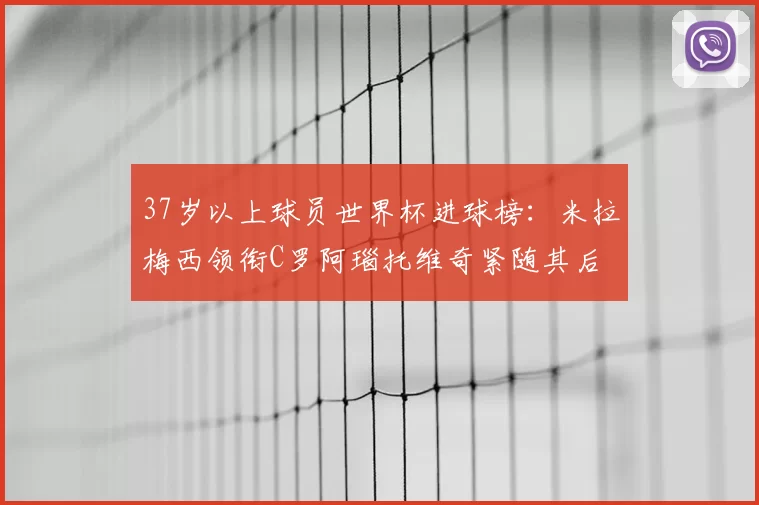 37岁以上球员世界杯进球榜：米拉梅西领衔C罗阿瑙托维奇紧随其后