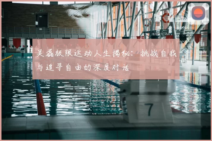 吴磊极限运动人生揭秘：挑战自我与追寻自由的深度对话