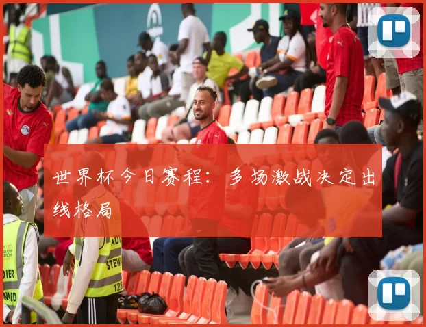 世界杯今日赛程:多场激战决定出线格局